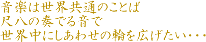 音楽は世界共通のことば。尺八の奏でる音で世界中にしあわせの輪を広げたい・・・